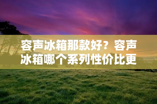容声冰箱那款好?容声冰箱哪个系列性价比更高?