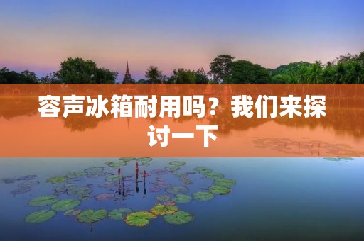 容声冰箱耐用吗？我们来探讨一下