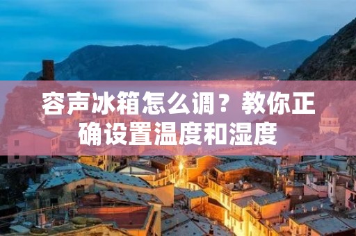 容声冰箱怎么调?教你正确设置温度和湿度