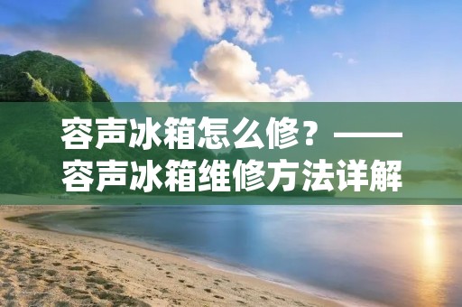 容声冰箱怎么修?——容声冰箱维修方法详解 容声冰箱怎么修?——容声冰箱维修方法详解