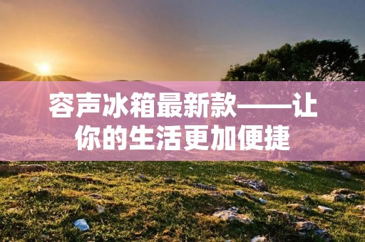 容声冰箱最新款——让你的生活更加便捷