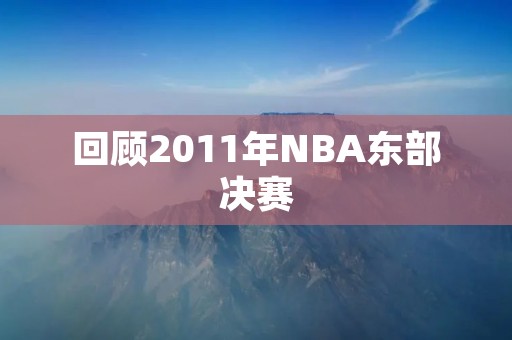 回顾2011年NBA东部决赛：热火逆转公牛晋级总决赛