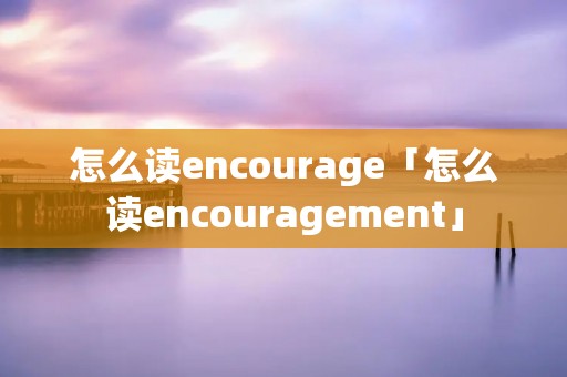 怎么读encourage「怎么读encouragement」 怎么读encourage「怎么读encouragement」