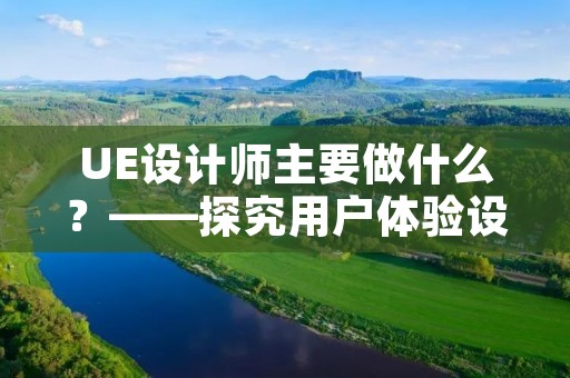 UE设计师主要做什么？——探究用户体验设计师的职责和工作内容