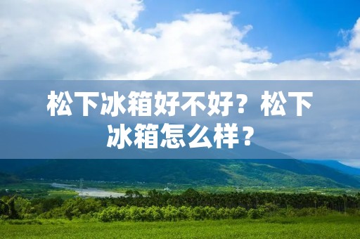 松下冰箱好不好?松下冰箱怎么样?