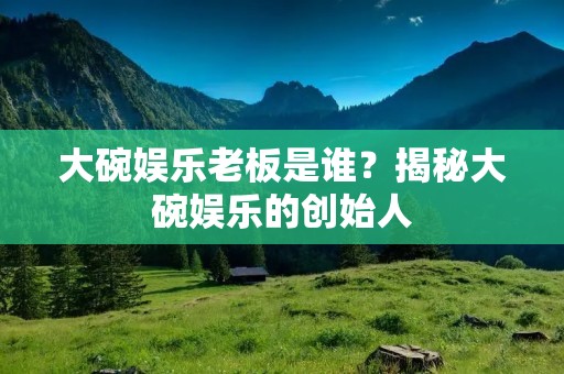 大碗娱乐老板是谁?揭秘大碗娱乐的创始人 大碗娱乐老板是谁?揭秘大碗娱乐的创始人