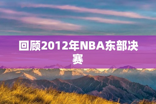 回顾2012年NBA东部决赛:热火逆袭晋级总决赛 回顾2012年NBA东部决赛:热火逆袭晋级总决赛