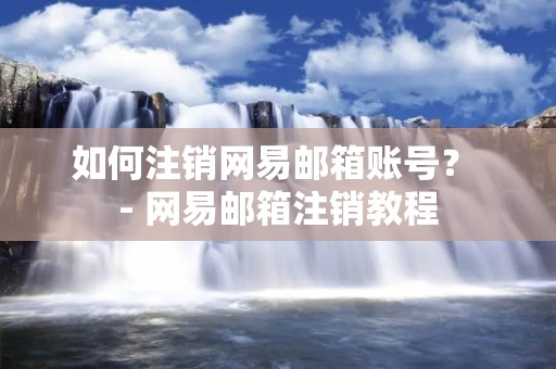如何注销网易邮箱账号？ - 网易邮箱注销教程