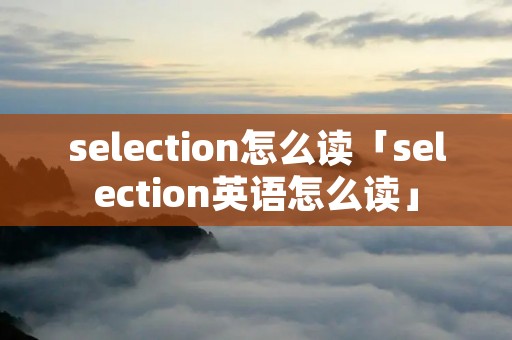 selection怎么读「selection英语怎么读」 selection怎么读「selection英语怎么读」