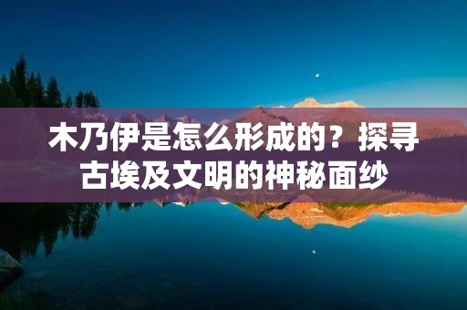 木乃伊是怎么形成的？探寻古埃及文明的神秘面纱