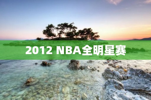 2012 NBA全明星赛：全明星巨星云集的激烈角逐