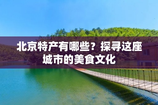 北京特产有哪些？探寻这座城市的美食文化