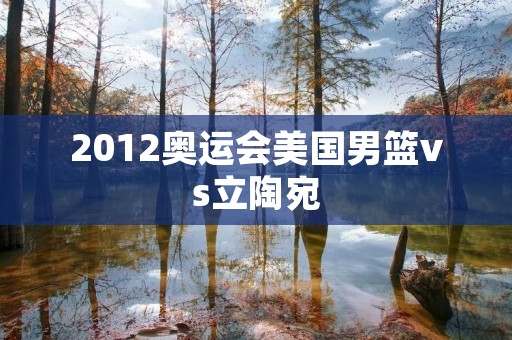 2012奥运会美国男篮vs立陶宛:一场激烈的对决