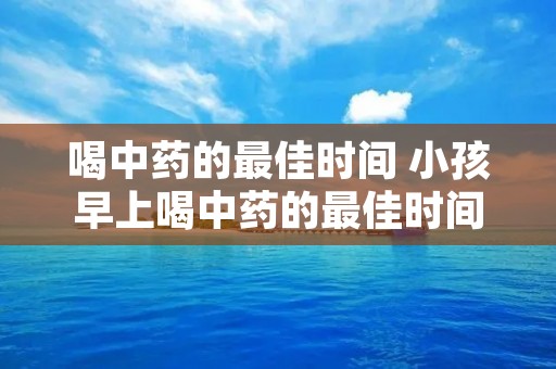 喝中药的最佳时间 小孩早上喝中药的最佳时间