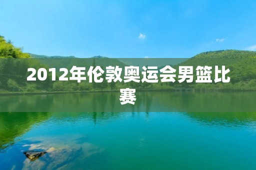 2012年伦敦奥运会男篮比赛：中国队惨遭淘汰