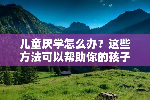 儿童厌学怎么办?这些方法可以帮助你的孩子重新燃起学习的热情 儿童厌学怎么办?这些方法可以帮助你的孩子重新燃起学习的热情
