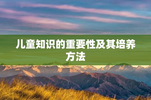 儿童知识的重要性及其培养方法 儿童知识的重要性及其培养方法