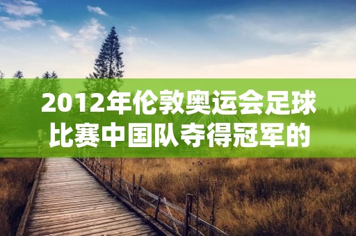 2012年伦敦奥运会足球比赛中国队夺得冠军的历史性时刻