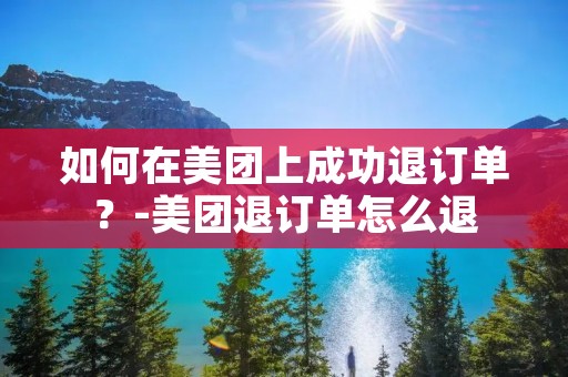 如何在美团上成功退订单？-美团退订单怎么退