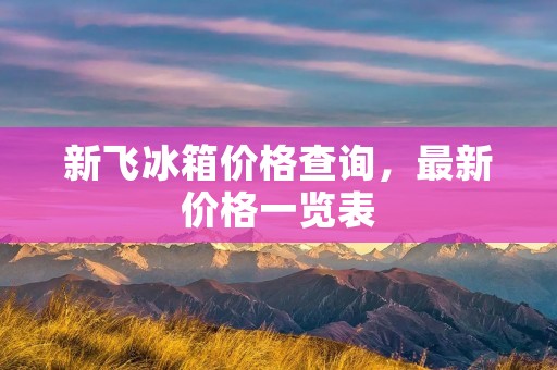 新飞冰箱价格查询,最新价格一览表 新飞冰箱价格查询,最新价格一览表