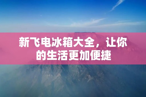 新飞电冰箱大全,让你的生活更加便捷 新飞电冰箱大全,让你的生活更加便捷