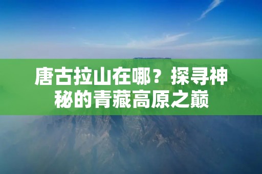 唐古拉山在哪？探寻神秘的青藏高原之巅