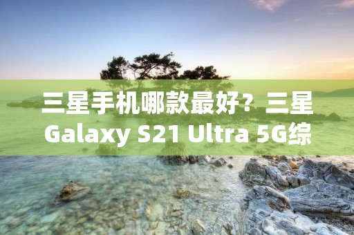 三星手机哪款最好？三星Galaxy S21 Ultra 5G综合评测