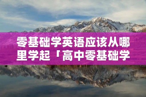 零基础学英语应该从哪里学起「高中零基础学英语应该从哪里学起」 零基础学英语应该从哪里学起「高中零基础学英语应该从哪里学起」