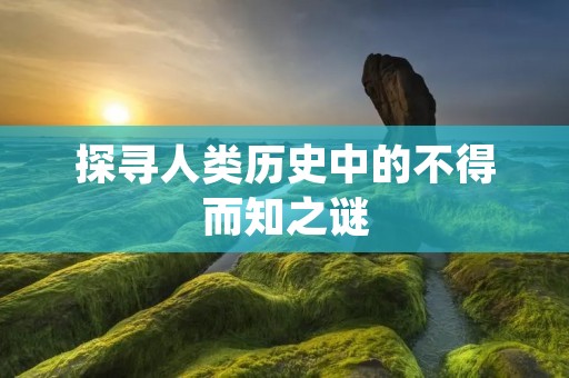 探寻人类历史中的不得而知之谜 探寻人类历史中的不得而知之谜