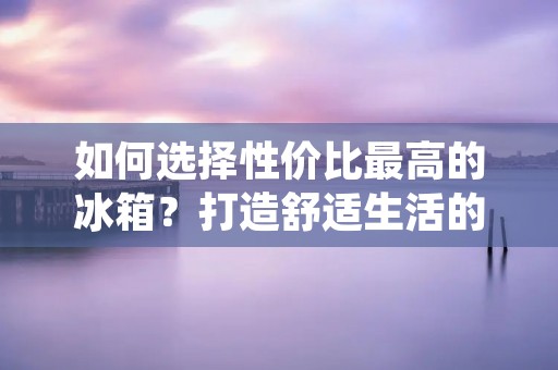 如何选择性价比最高的冰箱?打造舒适生活的必备家电 如何选择性价比最高的冰箱?打造舒适生活的必备家电