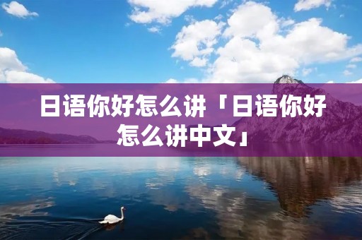 日语你好怎么讲「日语你好怎么讲中文」 日语你好怎么讲「日语你好怎么讲中文」