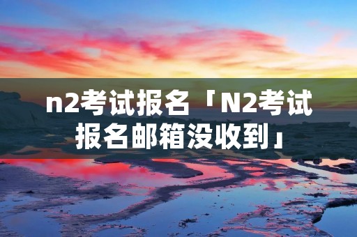 n2考试报名「N2考试报名邮箱没收到」