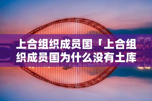 上合组织成员国「上合组织成员国为什么没有土库曼斯坦」