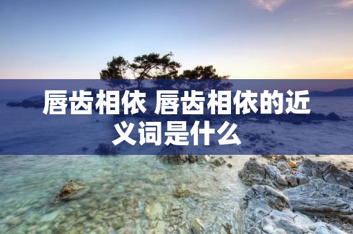 唇齿相依 唇齿相依的近义词是什么 唇齿相依 唇齿相依的近义词是什么