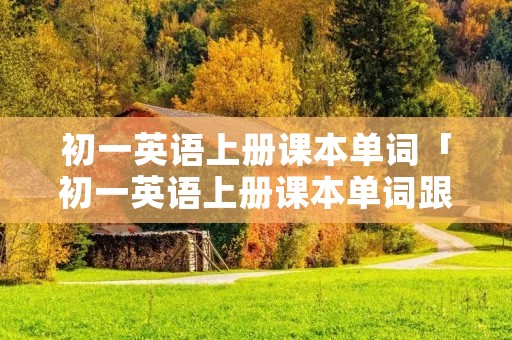 初一英语上册课本单词「初一英语上册课本单词跟读」