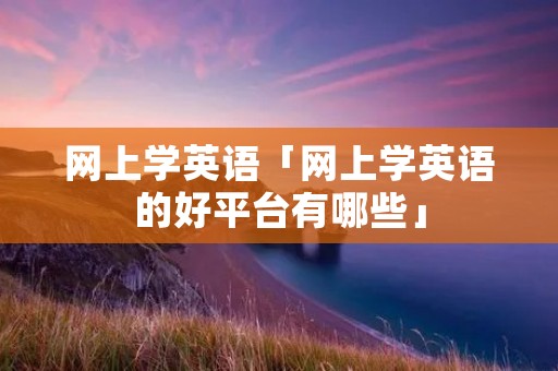 网上学英语「网上学英语的好平台有哪些」 网上学英语「网上学英语的好平台有哪些」