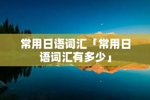 常用日语词汇「常用日语词汇有多少」 常用日语词汇「常用日语词汇有多少」