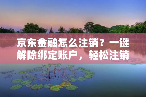 京东金融怎么注销?一键解除绑定账户,轻松注销账号 京东金融怎么注销?一键解除绑定账户,轻松注销账号