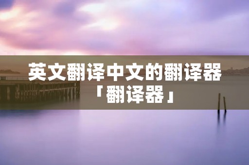 英文翻译中文的翻译器「翻译器」 英文翻译中文的翻译器「翻译器」