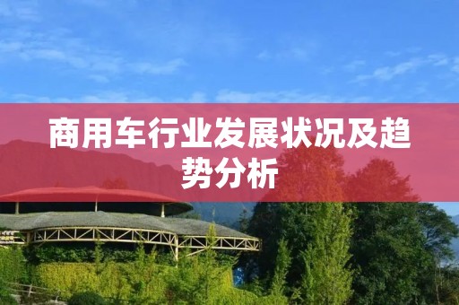 商用车行业发展状况及趋势分析 商用车行业发展状况及趋势分析