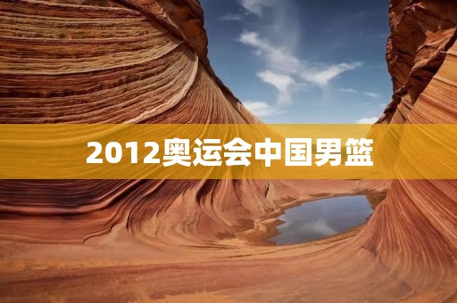 2012奥运会中国男篮：挑战世界强队，争夺金牌