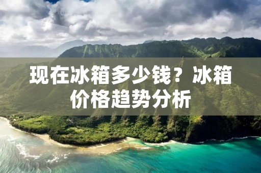 现在冰箱多少钱?冰箱价格趋势分析