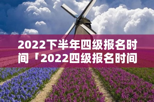 2022下半年四级报名时间「2022四级报名时间及考试时间」 2022下半年四级报名时间「2022四级报名时间及考试时间」