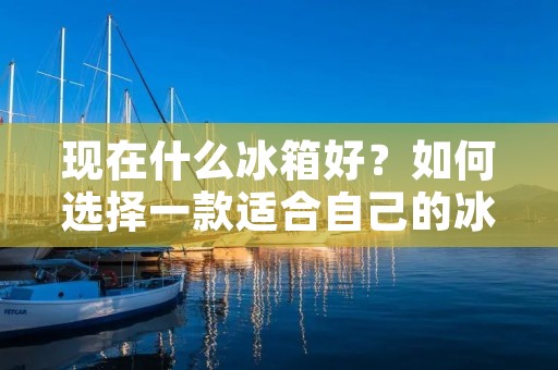 现在什么冰箱好?如何选择一款适合自己的冰箱?