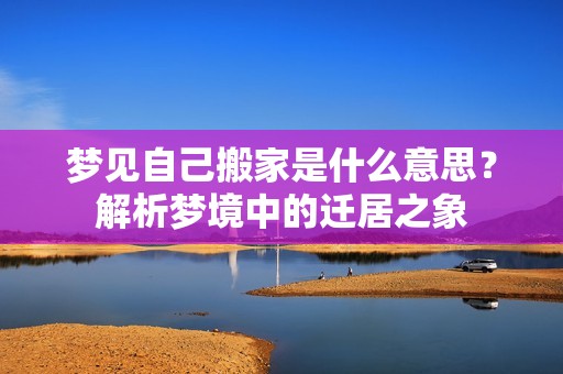 梦见自己搬家是什么意思？解析梦境中的迁居之象