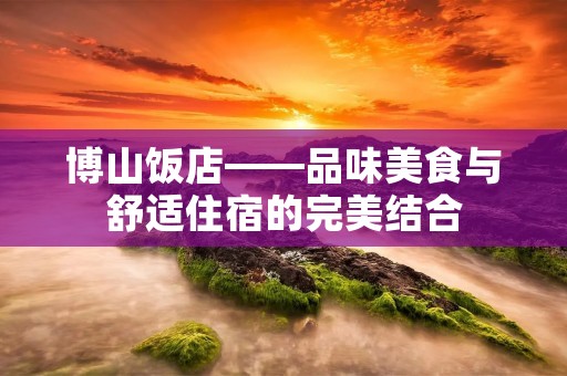 博山饭店——品味美食与舒适住宿的完美结合 博山饭店——品味美食与舒适住宿的完美结合
