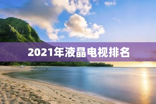 2021年液晶电视排名:哪些品牌的电视最受欢迎?