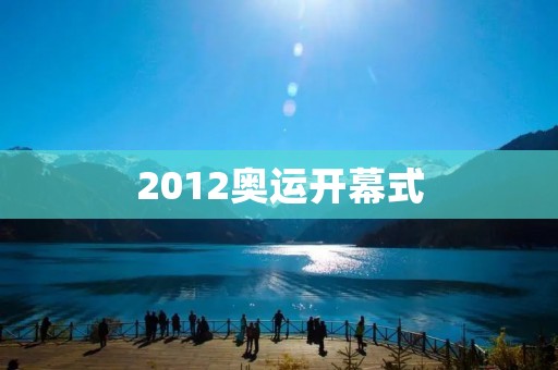 2012奥运开幕式：绚烂多彩的盛宴
