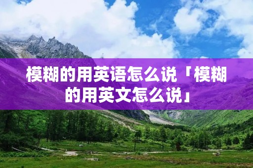 模糊的用英语怎么说「模糊的用英文怎么说」 模糊的用英语怎么说「模糊的用英文怎么说」