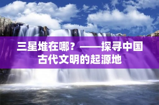三星堆在哪?——探寻中国古代文明的起源地